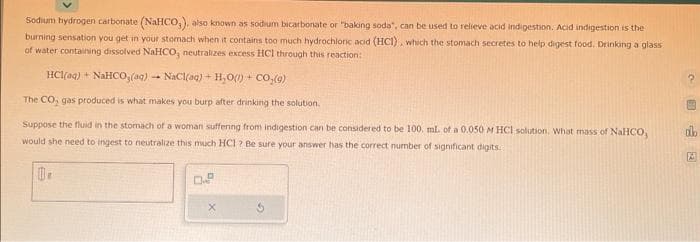 Sodium hydrogen carbonate (NaHCO,), also known as sodium bicarbonate or "baking soda", can be used to relieve acid indigestion. Acid indigestion is the
burning sensation you get in your stomach when it contains too much hydrochloric acid (HCI), which the stomach secretes to help digest food, Drinking a glass
of water containing dissolved NaHCO, neutralizes excess HCl through this reaction:
HC1(@q) + NaHCO,(g) – NaCl(q) + H+O) + CO,(9)
The CO, gas produced is what makes you burp after drinking the solution.
Suppose the fluid in the stomach of a woman suffering from indigestion can be considered to be 100. mL of a 0.050 M HCl solution. What mass of NaHCO,
would she need to ingest to neutralize this much HCl ? Be sure your answer has the correct number of significant digits.
10.
0.9
?
alb
M