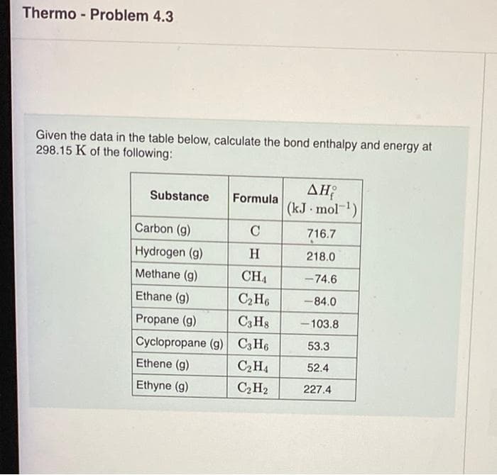 Thermo- Problem 4.3
Given the data in the table below, calculate the bond enthalpy and energy at
298.15 K of the following:
Substance
Carbon (g)
Hydrogen (g)
Methane (g)
Ethane (g)
Propane (g)
Formula
C
H
CH₁
C₂H6
C3H8
Cyclopropane (g) C3H6
C₂H4
C₂H₂
Ethene (g)
Ethyne (g)
ΔΗ
(kJ. mol-¹)
716.7
218.0
-74.6
-84.0
-103.8
53.3
52.4
227.4