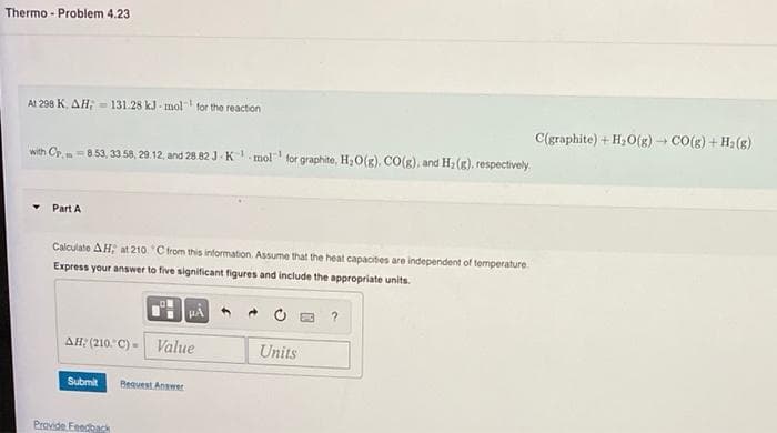 Thermo- Problem 4.23
At 298 K. AH; 131.28 kJ-mol for the reaction
-1
with Cp.-8.53, 33.58, 29.12, and 28.82 J K mol for graphite, H₂O(g). CO(g), and H₂(g), respectively
Part A
Calculate AH; at 210 *C from this information. Assume that the heat capacities are independent of temperature.
Express your answer to five significant figures and include the appropriate units.
ΔΗ: (210 °C) -
Submit
Provide Feedback
HÅ
Value
Request Answer
Units
C(graphite) + H₂O(g) → CO(g) + H₂(g)