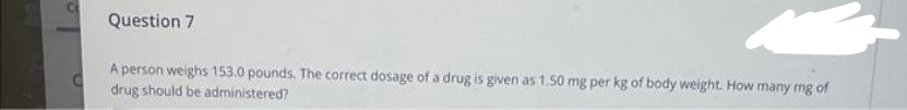 Question 7
C
A person weighs 153.0 pounds. The correct dosage of a drug is given as 1.50 mg per kg of body weight. How many mg of
drug should be administered?