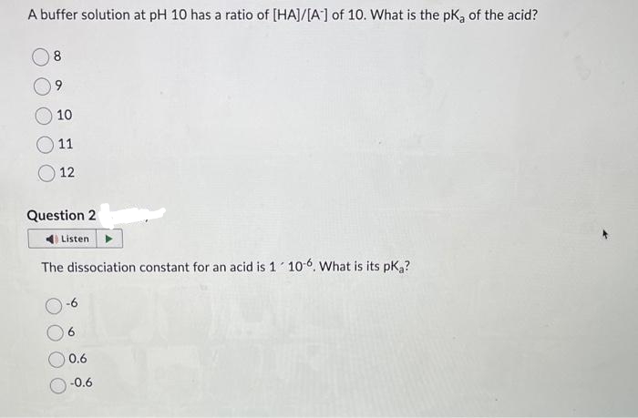 A buffer solution at pH 10 has a ratio of [HA]/[A] of 10. What is the pKa of the acid?
8
9
10
11
12
Question 2
Listen
The dissociation constant for an acid is 1 10-6. What is its pką?
6
0.6
-0.6