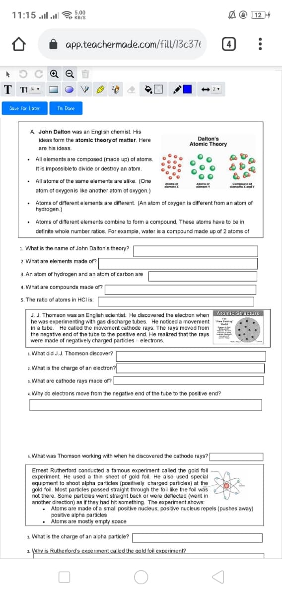 11:15 .l .l
5.00
KB/S
A O (12 4
app.teachermade.com/fill/13c37t
(4)
C Q Q
T TI 4 v
Save for Later
I'm Done
A. John Dalton was an English chemist. His
Dalton's
Atomic Theory
ideas form the atomic theory of matter. Here
are his ideas.
• All elements are composed (made up) of atoms.
It is impossible to divide or destroy an atom.
• All atoms of the same elements are alike. (One
Atoms of
element X
Atoms of
ement Y
Compound of
elemeite XandY
atom of oxygenis like another atom of oxygen.)
• Atoms of different elements are different. (An atom of oxygen is different from an atom of
hydrogen.)
• Atoms of different elements combine to form a compound. These atoms have to be in
definite whole number ratios. For example, water is a compound made up of 2 atoms of
1. What is the name of John Dalton's theory?
2. What are elements made of?
3. An atom of hydrogen and an atom of carbon are
4. What are compounds made of?
5. The ratio of atoms in HCI is:
Atomic Structure
J. J. Thomson was an English scientist. He discovered the electron when
he was experimenting with gas discharge tubes. He noticed a movement
in a tube. He called the movement cathode rays. The rays moved from
the negative end of the tube to the positive end. He realized that the rays
were made of negatively charged particles - electrons.
Mudel
1. What did J.J. Thomson discover?
2. What is the charge of an electron?
3. What are cathode rays made of?
4. Why do electrons move from the negative end of the tube to the positive end?
s. What was Thomson working with when he discovered the cathode rays?|
Ernest Rutherford conducted a famous experiment called the gold foil
experiment. He used a thin sheet of gold foil. He also used special
equipment to shoot alpha particles (positively charged particles) at the
gold foil. Most particles passed straight through the foil like the foil was
not there. Some particles went straight back or were deflected (went in
another direction) as if they had hit something. The experiment shows:
Atoms are made of a small positive nucleus; positive nucleus repels (pushes away)
positive alpha particles
Atoms are mostly empty space
1. What is the charge of an alpha particle?
Why is Rutherford's experiment called the gold foil experiment?
2.
