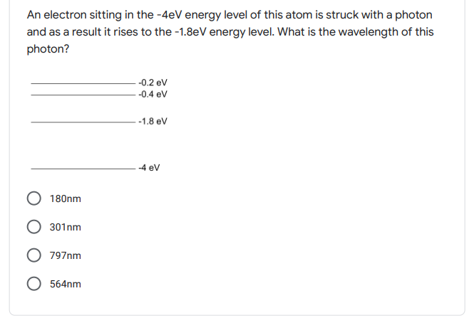 An electron sitting in the -4eV energy level of this atom is struck with a photon
and as a result it rises to the -1.8eV energy level. What is the wavelength of this
photon?
-0.2 ev
-0.4 ev
-1.8 ev
-4 ev
180nm
301nm
797nm
564nm
