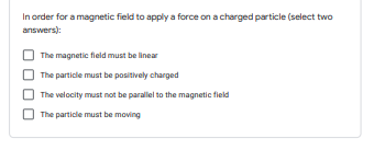 In order for a magnetic field to apply a force on a charged particle (select two
answers):
The magnetic field must be linear
The particle must be positively charged
The velocity must not be parallel to the magnetic field
The particle must be moving
