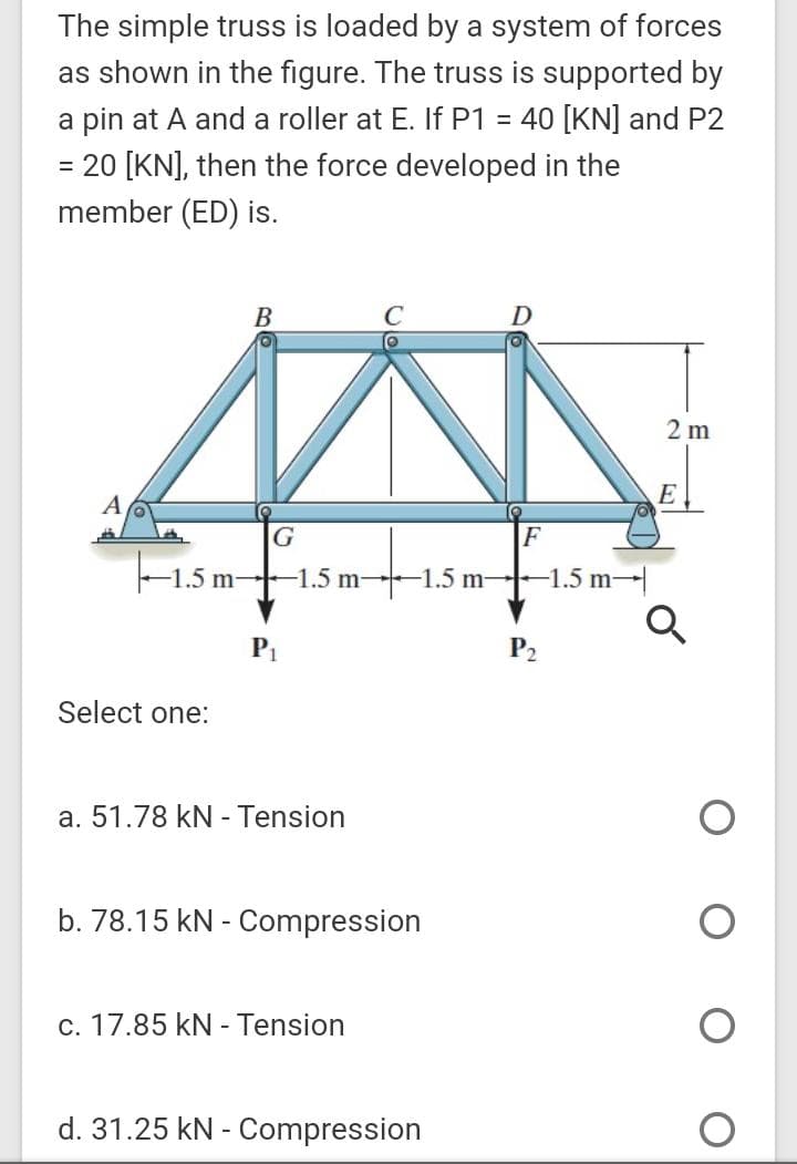 The simple truss is loaded by a system of forces
as shown in the figure. The truss is supported by
a pin at A and a roller at E. If P1 = 40 [KN] and P2
= 20 [KN], then the force developed in the
member (ED) is.
%3D
B
C
D
2 m
A
G
F
-1.5 m-
F1.5 m-
-1.5 m-
-1.5 m
P2
Select one:
a. 51.78 kN - Tension
b. 78.15 kN - Compression
c. 17.85 kN - Tension
d. 31.25 kN - Compression
