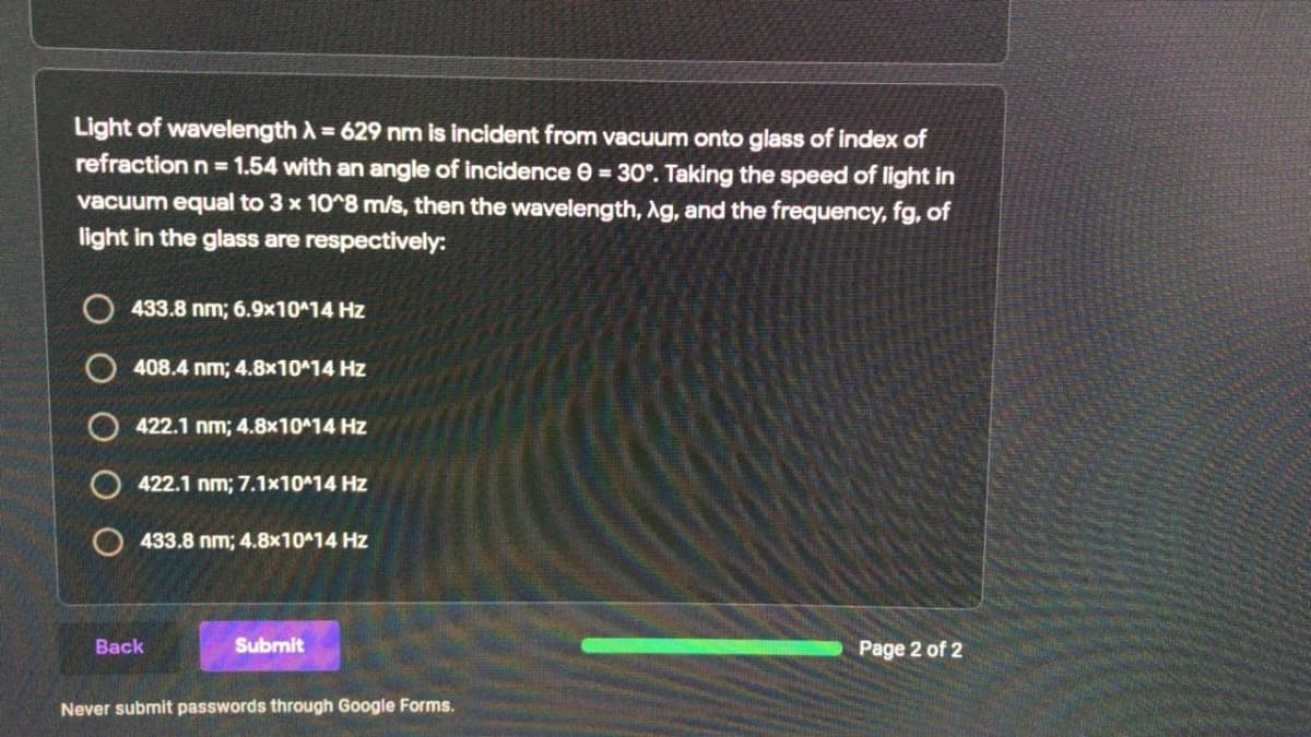 Light of wavelength A = 629 nm is incident from vacuum onto glass of index of
refraction n = 1.54 with an angle of incidence e = 30°. Taking the speed of light in
vacuum equal to 3 x 10^8 ms, then the wavelength, Ag, and the frequency, fg, of
light in the glass are respectively:
O 433.8 nm; 6.9x10 14 Hz
O 408.4 nm; 4.8x10^14 Hz
422.1 nm; 4.8x10^14 Hz
O 422.1 nm; 7.1x10^14 Hz
433.8 nm; 4.8x10414 Hz
Back
Submit
Page 2 of 2
Never submit passwords through Google Forms.
