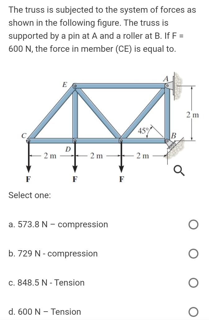 The truss is subjected to the system of forces as
shown in the following figure. The truss is
supported by a pin at A and a roller at B. If F =
600 N, the force in member (CE) is equal to.
%3D
A
E
2 m
45%
B
D
2 m
2 m
2 m
F
F
F
Select one:
a. 573.8 N - compression
b. 729 N - compression
c. 848.5 N - Tension
d. 600 N - Tension
