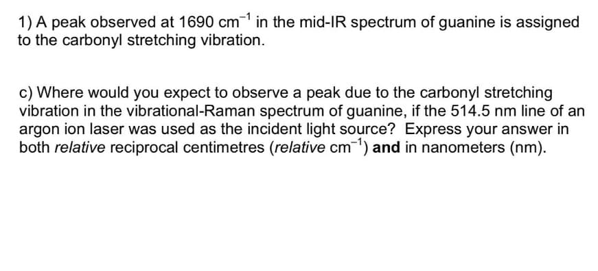 1) A peak observed at 1690 cm in the mid-IR spectrum of guanine is assigned
to the carbonyl stretching vibration.
c) Where would you expect to observe a peak due to the carbonyl stretching
vibration in the vibrational-Raman spectrum of guanine, if the 514.5 nm line of an
argon ion laser was used as the incident light source? Express your answer in
both relative reciprocal centimetres (relative cm) and in nanometers (nm).
