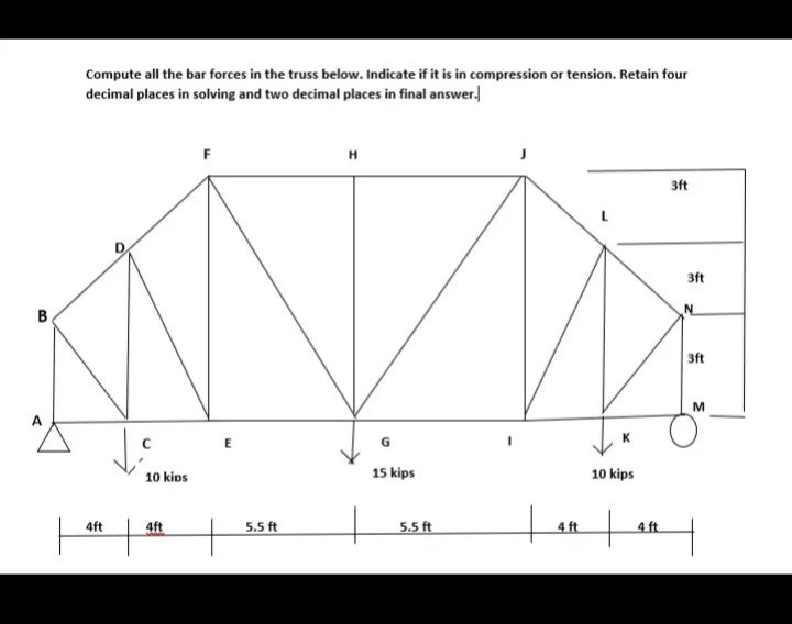 Compute all the bar forces in the truss below. Indicate if it is in compression or tension. Retain four
decimal places in solving and two decimal places in final answer.
H
3ft
3ft
B
3ft
M
A
K.
10 kips
15 kips
10 kips
4ft
4ft
5.5 ft
5.5 ft
4 ft
4 ft
