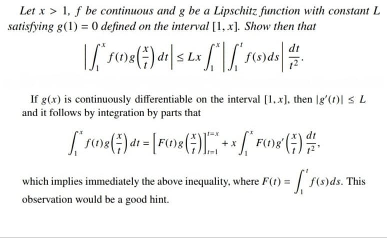 Let x > 1, f be continuous and g be a Lipschitz function with constant L
satisfying g(1) = 0 defined on the interval [1, x]. Show then that
%3D
f(t)8(÷) dt|< Lx
dt
f(s)ds
12
If g(x) is continuously differentiable on the interval [1, x], then |g'(t)| < L
and it follows by integration by parts that
+ x
which implies immediately the above inequality, where F(t) =
f(s)ds. This
observation would be a good hint.
