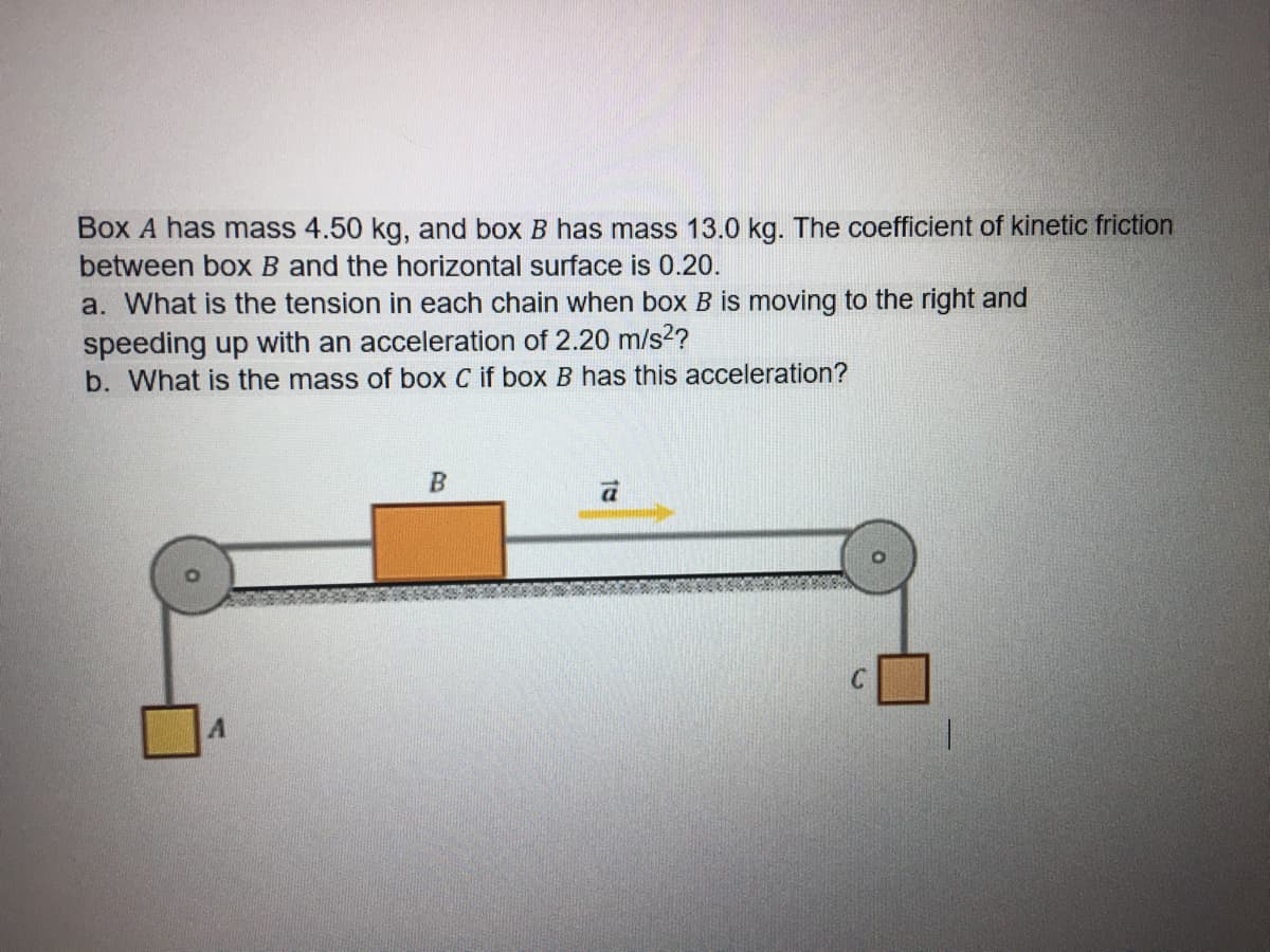 Box A has mass 4.50 kg, and box B has mass 13.0 kg. The coefficient of kinetic friction
between box B and the horizontal surface is 0.20.
a. What is the tension in each chain when box B is moving to the right and
speeding up with an acceleration of 2.20 m/s2?
b. What is the mass of box C if box B has this acceleration?
C
A.

