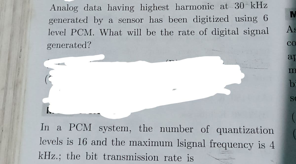 Analog data having highest harmonic at 30 kHz
generated by a sensor has been digitized using 6
level PCM. What will be the rate of digital signal
As
generated?
CO
ap
m
bi
SC
In a PCM system, the number of quantization
levels is 16 and the maximum Isignal frequency is 4
kHz.; the bit transmission rate is
