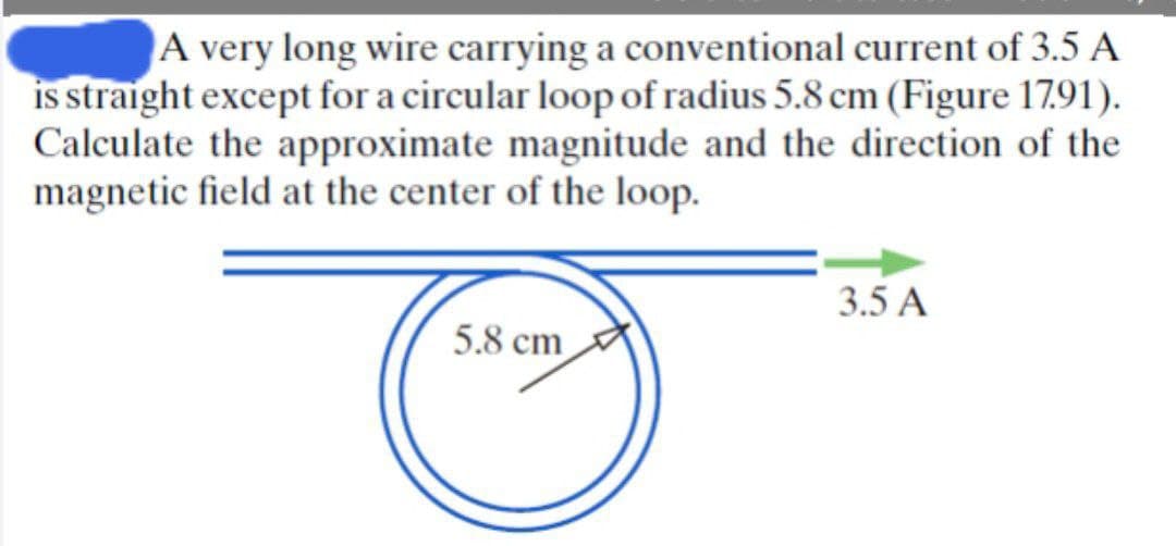 A very long wire carrying a conventional current of 3.5 A
is straight except for a circular loop of radius 5.8 cm (Figure 1791).
Calculate the approximate magnitude and the direction of the
magnetic field at the center of the loop.
3.5 A
5.8 cm
