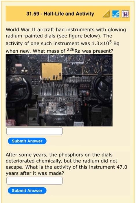 31.59 - Half-Life and Activity
World War II aircraft had instruments with glowing
radium-painted dials (see figure below). The
activity of one such instrument was 1.3x105 Bq
when new. What mass of 226RA was present?
Submit Answer
After some years, the phosphors on the dials
deteriorated chemically, but the radium did not
escape. What is the activity of this instrument 47.0
years after it was made?
Submit Answer
