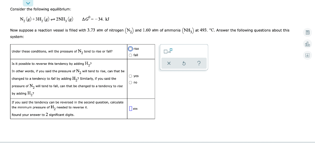 Consider the following equilibrium:
N, (g) + 3H, (g) = 2NH, (g)
AG = - 34. kJ
Now suppose a reaction vessel
filled with 3.73 atm of nitrogen (N,) and 1.60 atm of ammonia (NH,) at 493. °C. Answer the following questions about this
system:
do
rise
Under these conditions, will the pressure of N, tend to rise or fall?
fall
Is it possible to reverse this tendency by adding H,?
In other words, if you said the pressure of N, will tend to rise, can that be
O yes
changed to a tendency to fall by adding H,? Similarly, if you said the
O no
pressure of N, will tend to fall, can that be changed to a tendency to rise
by adding H,?
If you said the tendency can be reversed in the second question, calculate
the minimum pressure of H, needed to reverse it.
O atm
Round your answer to 2 significant digits.
