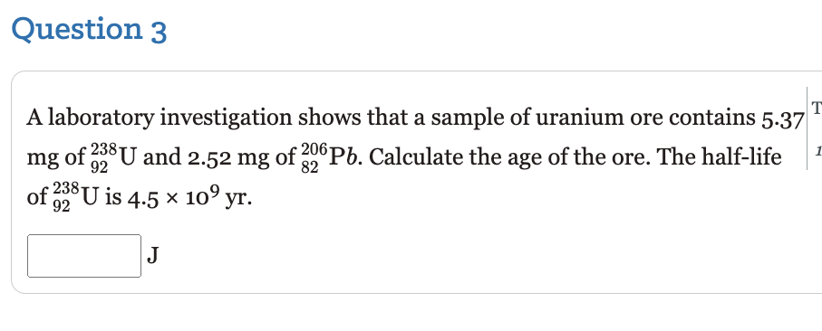 Question 3
T
A laboratory investigation shows that a sample of uranium ore contains 5.37
mg of 38U and 2.52 mg of 20 Pb. Calculate the age of the ore. The half-life
1
238-
of 2 U is 4.5 x 10° yr.
J
