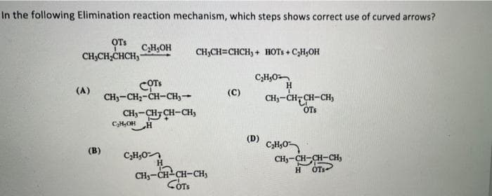 In the following Elimination reaction mechanism, which steps shows correct use of curved arrows?
OTs
CHOH
CH,CH;CHCH,-
CH;CH=CHCH, + HOTS + CH;OH
CH,O
H.
(A)
(C)
CHy-CH- CH-CH,
OTS
CH3-CH2-CH-CH3-
CH3-CH7 CH-CH,
CH,OH
(D)
(в)
C,H,O
CH-CH-CH-CHy
CH3-CH-CH-CHs
COTS
