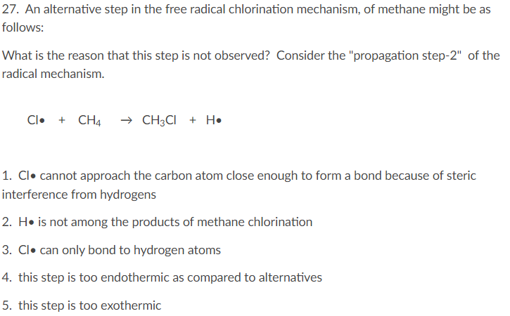 27. An alternative step in the free radical chlorination mechanism, of methane might be as
follows:
What is the reason that this step is not observed? Consider the "propagation step-2" of the
radical mechanism.
Cl• + CH4
→ CH3CI + H•
1. Cl• cannot approach the carbon atom close enough to form a bond because of steric
interference from hydrogens
2. H• is not among the products of methane chlorination
3. Cl• can only bond to hydrogen atoms
4. this step is too endothermic as compared to alternatives
5. this step is too exothermic
