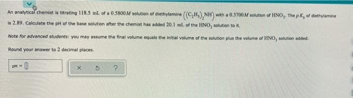 An analytical chemist is titrating 118.5 ml of a 0.5800M solution of diethylamine ((C H. NH)
with a 0.3700M solution of HNO,, The p K, of diethylamine
is 2.89. Calculate the pH of the base solution after the chemist has added 20,1 ml. of the HNO, solution to it.
Note for advanced students: you may assume the final volume equals the initial volume of the solution plus the volume of HNO, solution added.
Round your answer to 2 decimal places.
