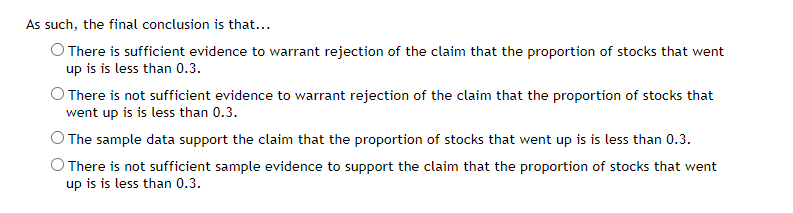 As such, the final conclusion is that...
O There is sufficient evidence to warrant rejection of the claim that the proportion of stocks that went
up is is less than 0.3.
O There is not sufficient evidence to warrant rejection of the claim that the proportion of stocks that
went up is is less than 0.3.
O The sample data support the claim that the proportion of stocks that went up is is less than 0.3.
There is not sufficient sample evidence to support the claim that the proportion of stocks that went
up is is less than 0.3.
