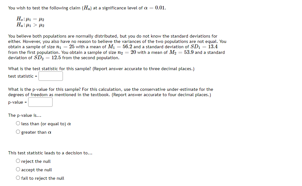 You wish to test the following claim (Ha) at a significance level of a
0.01.
Ho:H1 = 42
Ha:µ1 > P2
You believe both populations are normally distributed, but you do not know the standard deviations for
either. However, you also have no reason to believe the variances of the two populations are not equal. You
obtain a sample of size ni = 25 with a mean of M1
from the first population. You obtain a sample of size n2 = 20 with a mean of M2 = 53.9 and a standard
deviation of SD2
56.2 and a standard deviation of SD, = 13.4
12.5 from the second population.
What is the test statistic for this sample? (Report answer accurate to three decimal places.)
test statistic =
What is the p-value for this sample? For this calculation, use the conservative under-estimate for the
degrees of freedom as mentioned in the textbook. (Report answer accurate to four decimal places.)
p-value =
The p-value is...
O less than (or equal to) a
O greater than a
This test statistic leads to a decision to...
O reject the null
O accept the null
O fail to reject the null
