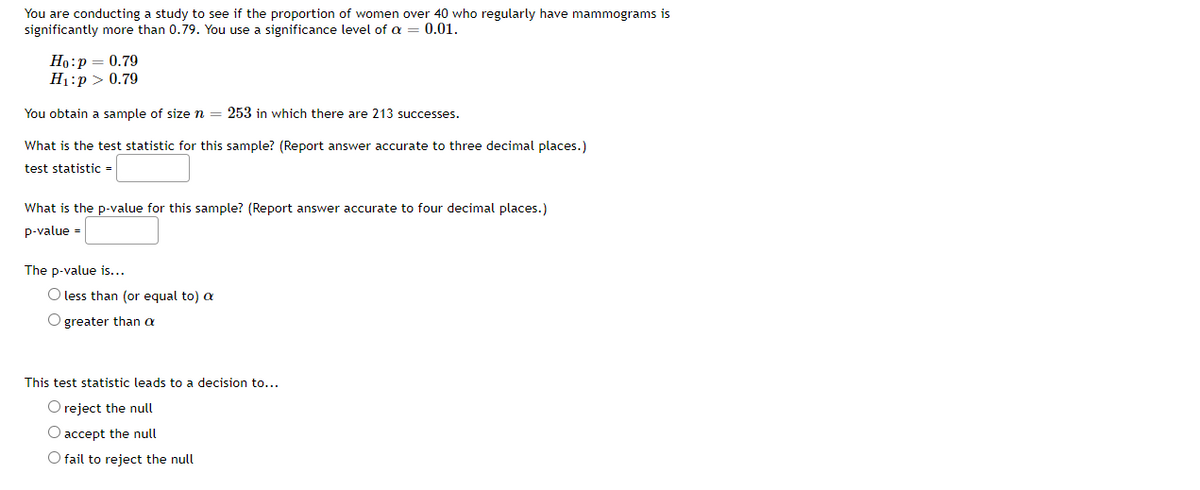 You are conducting a study to see if the proportion of women over 40 who regularly have mammograms is
significantly more than 0.79. You use a significance level of a
0.01.
Ho:p = 0.79
H1:p > 0.79
You obtain a sample of size n
253 in which there are 213 successes.
What is the test statistic for this sample? (Report answer accurate to three decimal places.)
test statistic =
What is the p-value for this sample? (Report answer accurate to four decimal places.)
p-value =
The p-value is...
O less than (or equal to) a
O greater than a
This test statistic leads to a decision to...
O reject the null
O accept the null
O fail to reject the null
