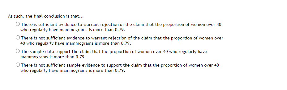 As such, the final conclusion is that...
O There is sufficient evidence to warrant rejection of the claim that the proportion of women over 40
who regularly have mammograms is more than 0.79.
O There is not sufficient evidence to warrant rejection of the claim that the proportion of women over
40 who regularly have mammograms is more than 0.79.
O The sample data support the claim that the proportion of women over 40 who regularly have
mammograms is more than 0.79.
O There is not sufficient sample evidence to support the claim that the proportion of women over 40
who regularly have mammograms is more than 0.79.
