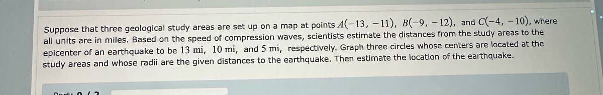 Suppose that three geological study areas are set up on a map at points (-13, -11), B(-9, -12), and C(-4, -10), where
all units are in miles. Based on the speed of compression waves, scientists estimate the distances from the study areas to the
epicenter of an earthquake to be 13 mi, 10 mi, and 5 mi, respectively. Graph three circles whose centers are located at the
study areas and whose radii are the given distances to the earthquake. Then estimate the location of the earthquake.
Dort (2