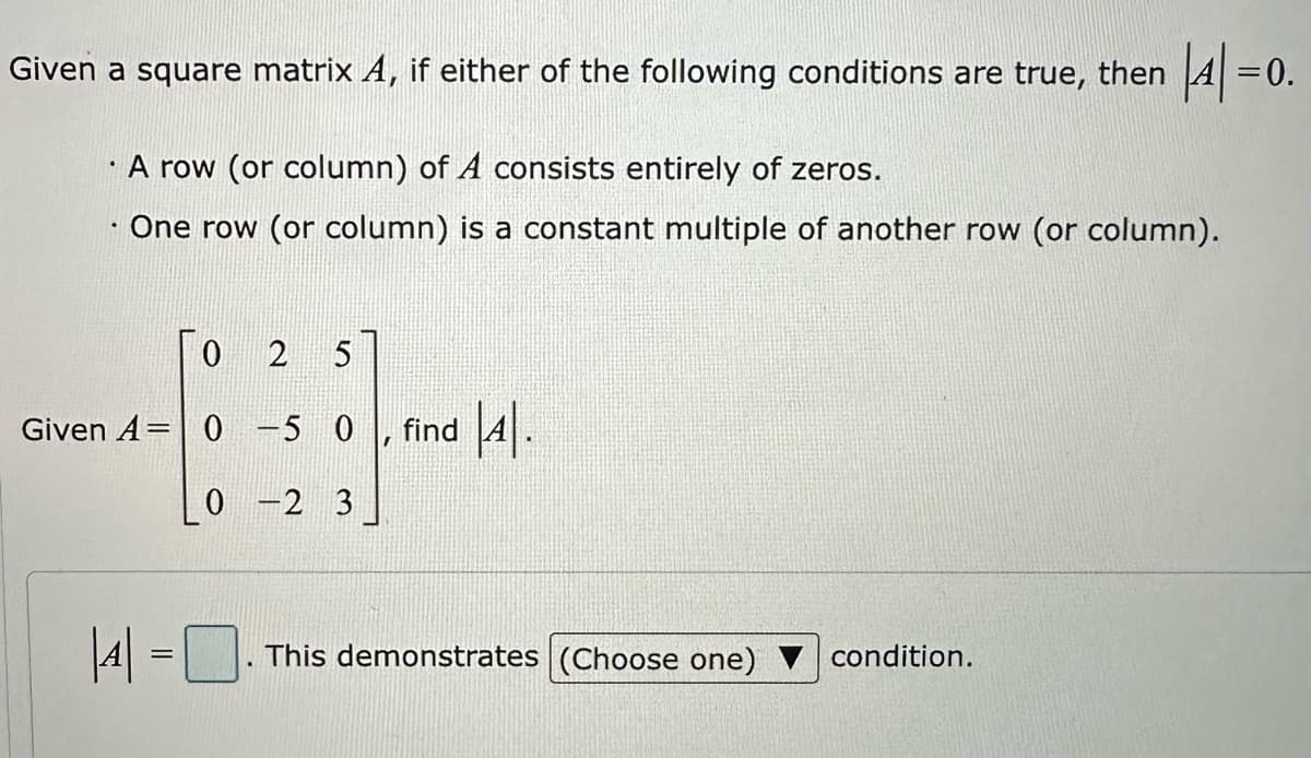 Given a square matrix A, if either of the following conditions are true, then
A row (or column) of A consists entirely of zeros.
One row (or column) is a constant multiple of another row (or column).
2 5
Given A=0-50, find |4|.
0-2 3
||4| = |
0
This demonstrates (Choose one)
|4|=0.
condition.