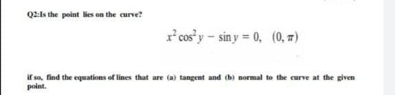 Q2:ls the point lies on the curve?
x² cos y - sin y = 0, (0, 7)
if so, find the equations of lines that are (a) tangent and (b) normal to the curve at the given
point.
