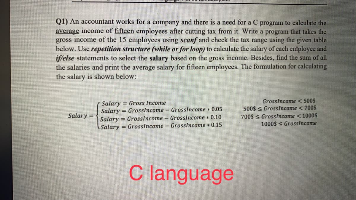 Q1) An accountant works for a company and there is a need for a C program to calculate the
average income of fifteen employees after cutting tax from it. Write a program that takes the
gross income of the 15 employees using scanf and check the tax range using the given table
below. Use repetition structure (while or for loop) to calculate the salary of each entployee and
iffelse statements to select the salary based on the gross income. Besides, find the sum of all
the salaries and print the average salary for fifteen employees. The formulation for calculating
the salary is shown below:
Salary = Gross Income
Salary = GrossIncome - GrossIncome 0.05
Salary = GrossIncome - Grosslncome 0.10
GrossIncome < 500$
500$ < GrossIncome < 700$
700$ < GrossIncome < 1000$
1000$ < GrossIncome
Salary =
Salary = GrossIncome - GrossIncome 0.15
C language
