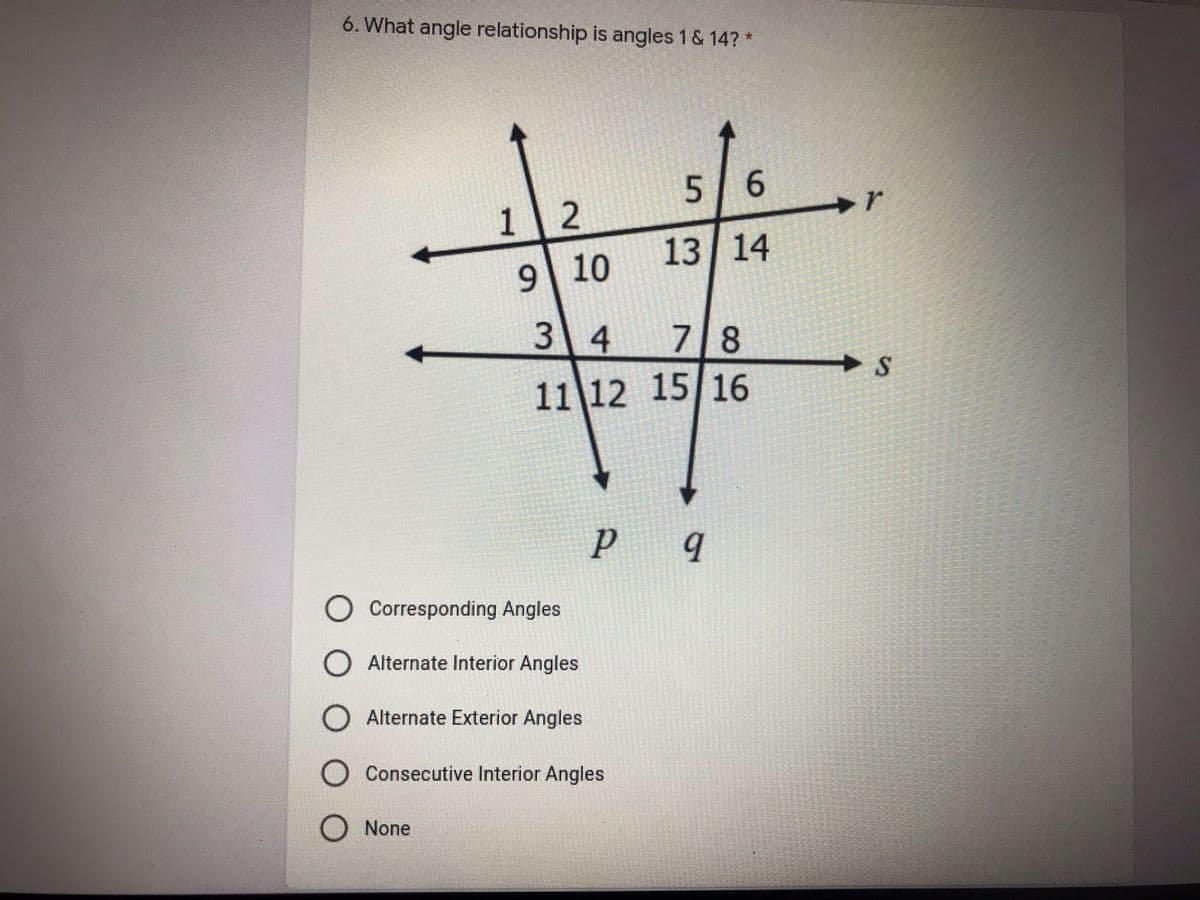 6. What angle relationship is angles 1 & 14? *
6.
r
1 2
10
13 14
3 4
7 8
11 12 15 16
S
O Corresponding Angles
O Alternate Interior Angles
O Alternate Exterior Angles
O Consecutive Interior Angles
O None
5.
