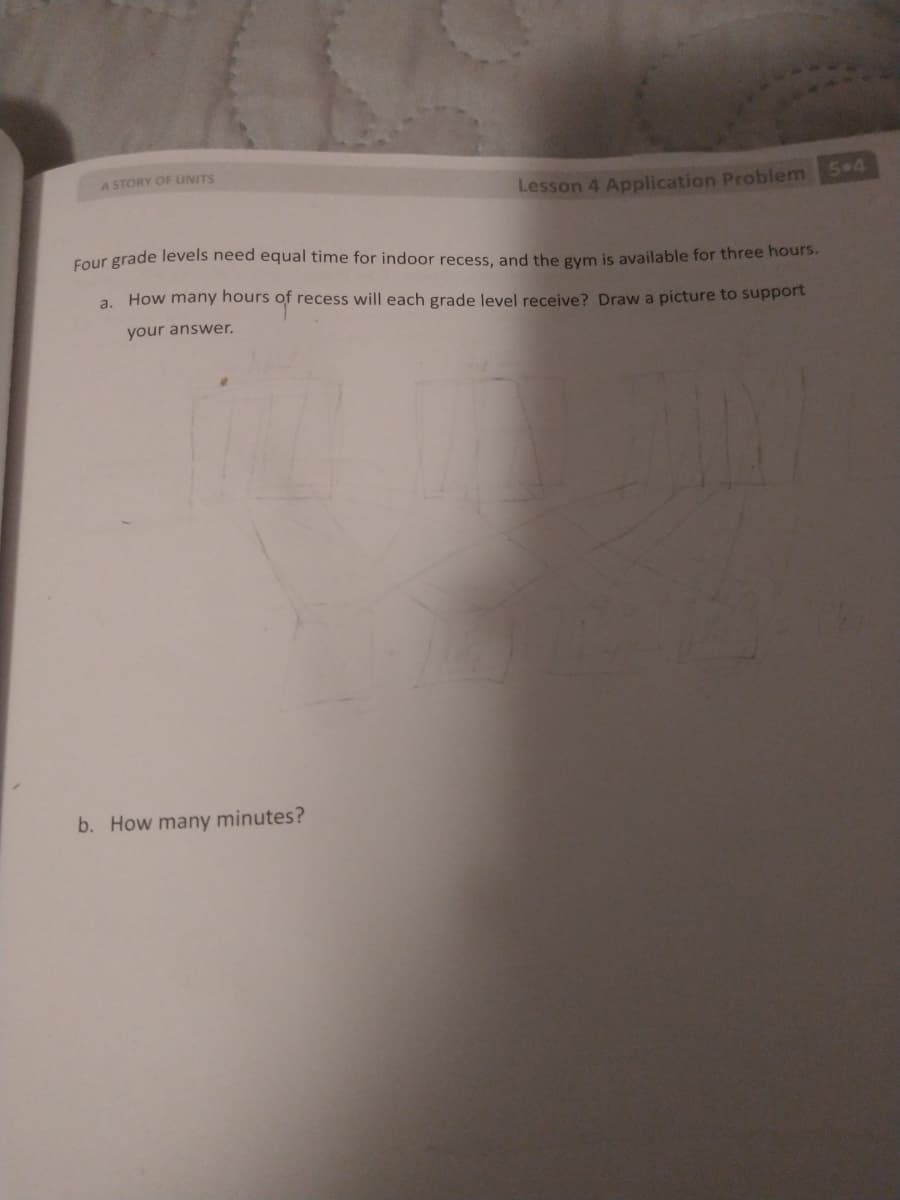 A STORY OF UNITS
Lesson 4 Application Problem 5 4
Four grade levels need equal time for indoor recess, and the gym is available for three hours.
a. How many hours of recess will each grade level receive? Draw a picture to support
your answer.
b. How many minutes?
