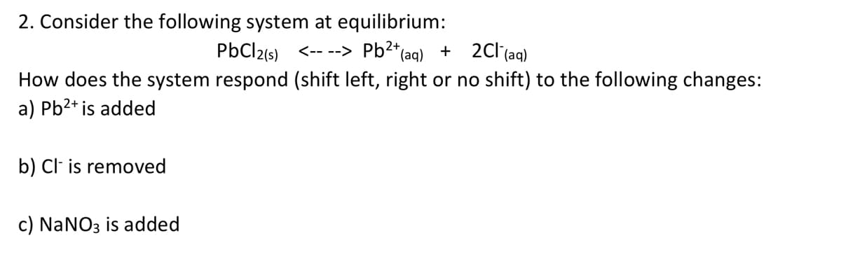 2. Consider the following system at equilibrium:
PbCl2(s) <-- --> Pb2*(aq)
+ 2Cl(aq)
How does the system respond (shift left, right or no shift) to the following changes:
a) Pb2+ is added
b) Cl is removed
c) NaNO3 is added
