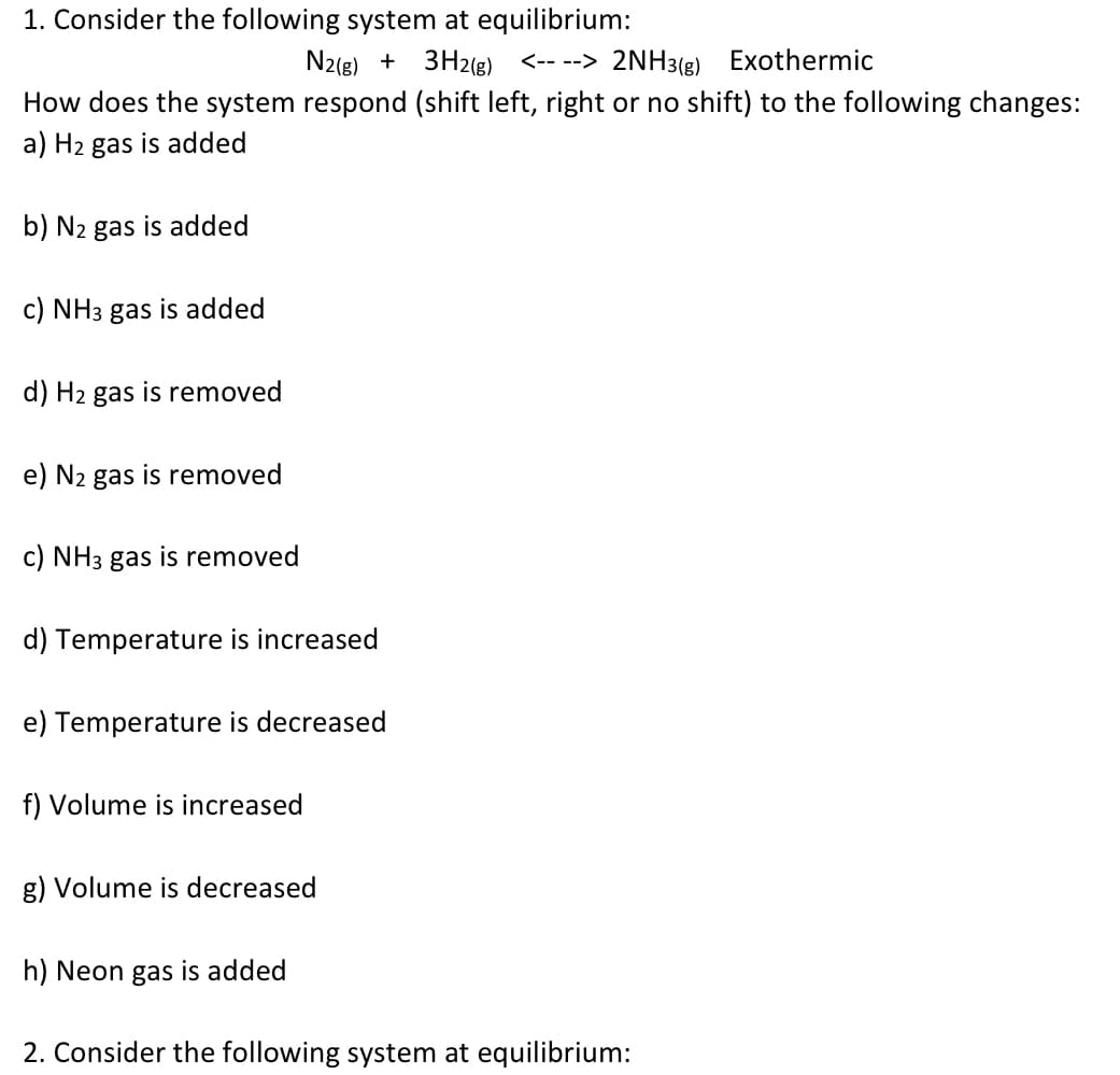 1. Consider the following system at equilibrium:
N2(g) + 3H2(g) <-- --> 2NH3(g) Exothermic
How does the system respond (shift left, right or no shift) to the following changes:
a) H2 gas is added
b) N2 gas is added
c) NH3 gas is added
d) H2 gas is removed
e) N2 gas is removed
c) NH3 gas is removed
d) Temperature is increased
e) Temperature is decreased
f) Volume is increased
g) Volume is decreased
h) Neon gas is added
2. Consider the following system at equilibrium:
