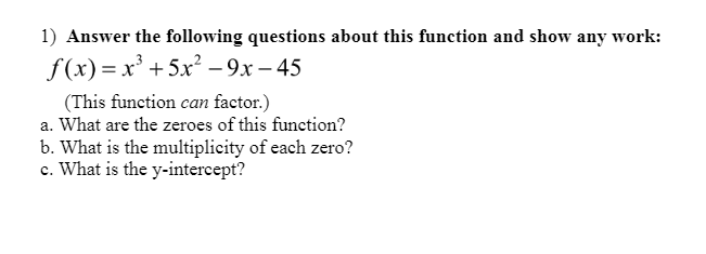 1) Answer the following questions about this function and show any work:
f(x) = x' +5x? - 9x – 45
(This function can factor.)
a. What are the zeroes of this function?
b. What is the multiplicity of each zero?
c. What is the y-intercept?
