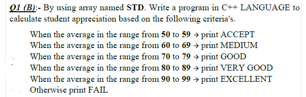 01 (B):- By using array named STD. Write a program in C++ LANGUAGE to
calculate student appreciation based on the following criteria's.
When the average in the range from 50 to 59 → print ACCEPT
When the average in the range from 60 to 69 → print MEDIUM
When the average in the range from 70 to 79 → print GOOD
When the average in the range from 80 to 89 → print VERY GOOD
When the average in the range from 90 to 99 → print EXCELLENT
Otherwise print FAIL
