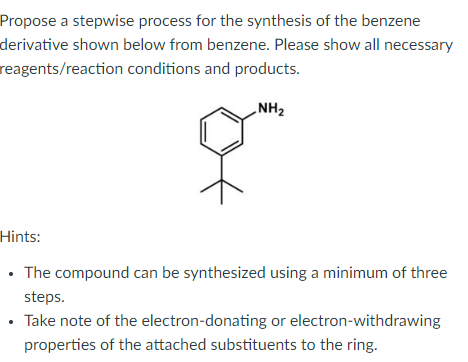 Propose a stepwise process for the synthesis of the benzene
derivative shown below from benzene. Please show all necessary
reagents/reaction conditions and products.
NH2
Hints:
• The compound can be synthesized using a minimum of three
steps.
• Take note of the electron-donating or electron-withdrawing
properties of the attached substituents to the ring.
