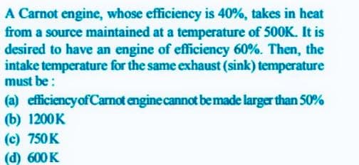 A Carnot engine, whose efficiency is 40%, takes in heat
from a source maintained at a temperature of 50OK. It is
desired to have an engine of efficiency 60%. Then, the
intake temperature for the same exhaust (sink) temperature
must be :
(a) efficiencyof Carnot engine cannot bemade larger than 50%
(b) 1200K
(c) 750K
(d) 600K

