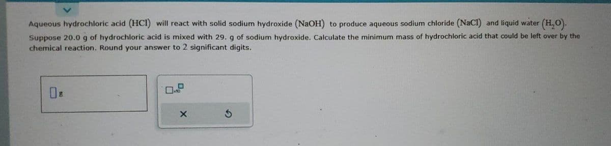 Aqueous hydrochloric acid (HCI) will react with solid sodium hydroxide (NaOH) to produce aqueous sodium chloride (NaCl) and liquid water (H₂O).
Suppose 20.0 g of hydrochloric acid is mixed with 29. g of sodium hydroxide. Calculate the minimum mass of hydrochloric acid that could be left over by the
chemical reaction. Round your answer to 2 significant digits.
O
10
X