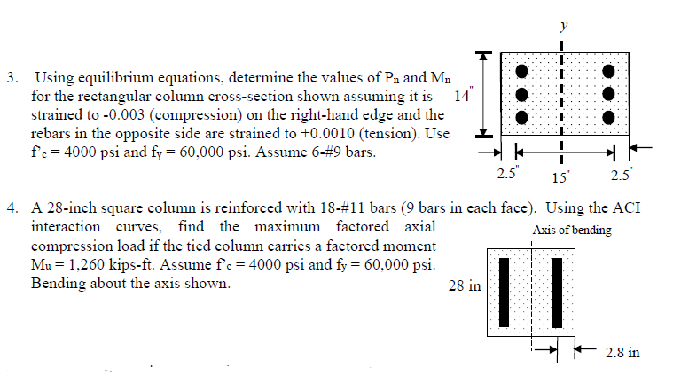 y
3. Using equilibrium equations, determine the values of Pn and Mn
for the rectangular column cross-section shown assuming it is
strained to -0.003 (compression) on the right-hand edge and the
rebars in the opposite side are strained to +0.0010 (tension). Use
fc = 4000 psi and fy = 60,000 psi. Assume 6-#9 bars.
14
2.5"
15
2.5
