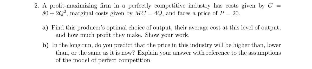 2. A profit-maximizing firm in a perfectly competitive industry has costs given by C =
80 + 2Q?, marginal costs given by MC = 4Q, and faces a price of P = 20.
a) Find this producer's optimal choice of output, their average cost at this level of output,
and how much profit they make. Show your work.
b) In the long run, do you predict that the price in this industry will be higher than, lower
than, or the same as it is now? Explain your answer with reference to the assumptions
of the model of perfect competition.
