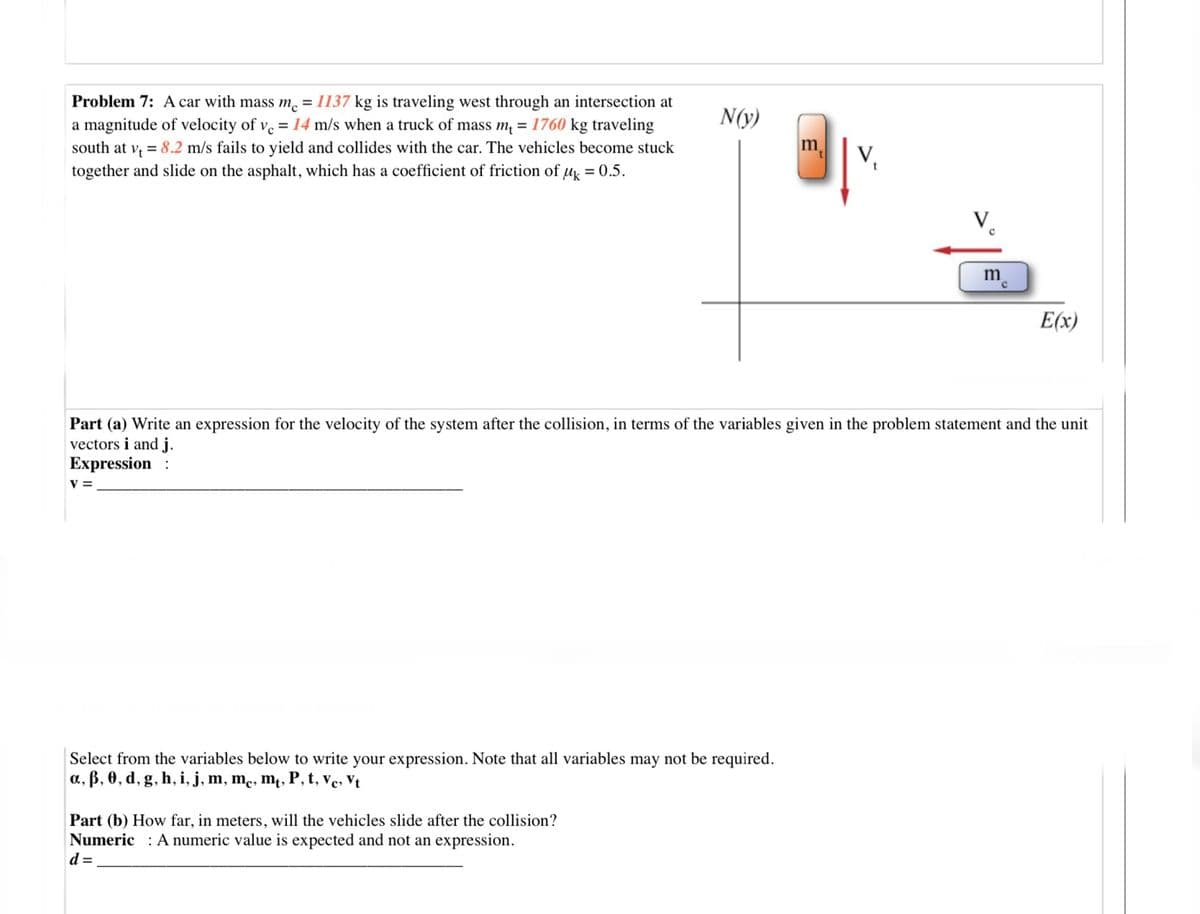 Problem 7: A car with mass m. = 1137 kg is traveling west through an intersection at
a magnitude of velocity of v = 14 m/s when a truck of mass m = 1760 kg traveling
south at v = 8.2 m/s fails to yield and collides with the car. The vehicles become stuck
together and slide on the asphalt, which has a coefficient of friction of u = 0.5.
N(y)
m
V,
V.
m
E(x)
Part (a) Write an expression for the velocity of the system after the collision, in terms of the variables given in the problem statement and the unit
vectors i and j.
Expression
V =
Select from the variables below to write your expression. Note that all variables may not be required.
a, B, 0, d, g, h, i, j, m, me, m, P, t, ve, Vt
Part (b) How far, in meters, will the vehicles slide after the collision?
Numeric : A numeric value is expected and not an expression.
d =
