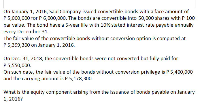 On January 1, 2016, Saul Company issued convertible bonds with a face amount of
P 5,000,000 for P 6,000,000. The bonds are convertible into 50,000 shares with P 100
par value. The bond have a 5-year life with 10% stated interest rate payable annually
every December 31.
The fair value of the convertible bonds without conversion option is computed at
P 5,399,300 on January 1, 2016.
On Dec. 31, 2018, the convertible bonds were not converted but fully paid for
P 5,550,000.
On such date, the fair value of the bonds without conversion privilege is P 5,400,000
and the carrying amount is P 5,178,300.
What is the equity component arising from the issuance of bonds payable on January
1, 2016?
