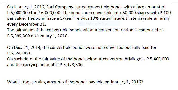 On January 1, 2016, Saul Company issued convertible bonds with a face amount of
P 5,000,000 for P 6,000,000. The bonds are convertible into 50,000 shares with P 100
par value. The bond have a 5-year life with 10% stated interest rate payable annually
every December 31.
The fair value of the convertible bonds without conversion option is computed at
P 5,399,300 on January 1, 2016.
Rectangular Snip
On Dec. 31, 2018, the convertible bonds were not converted but fully paid for
P5,550,000.
On such date, the fair value of the bonds without conversion privilege is P 5,400,000
and the carrying amount is P 5,178,300.
What is the carrying amount of the bonds payable on January 1, 2016?
