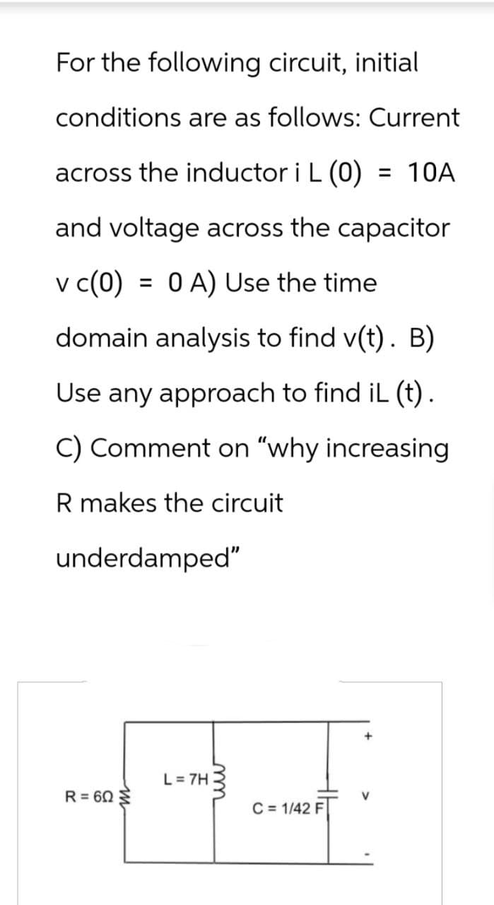 For the following circuit, initial
conditions are as follows: Current
across the inductor i L (0) = 10A
and voltage across the capacitor
v c(0) 0 A) Use the time
: =
domain analysis to find v(t). B)
Use any approach to find iL (t).
C) Comment on "why increasing
R makes the circuit
underdamped"
R = 60
m
L = 7H
m
C = 1/42 F