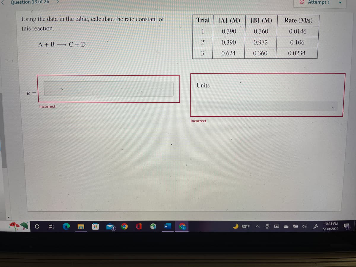 Question 13 of 26
Using the data in the table, calculate the rate constant of
this reaction.
A+B C + D
Incorrect
k=
O
ÏI
Trial
1
2
3
Units.
Incorrect
[A] (M)
0.390
0.390
0.624
60°F
[B] (M)
0.360
0.972
0.360
O
Attempt 1
Rate (M/s)
0.0146
0.106
0.0234
10:23 PM
5/30/2022
11