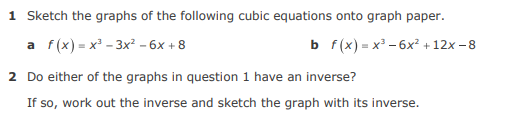 1 Sketch the graphs of the following cubic equations onto graph paper.
a f(x) = x' - 3x? – 6x + 8
b f(x) - х*- 6х* +12х-8
2 Do either of the graphs in question 1 have an inverse?
If so, work out the inverse and sketch the graph with its inverse.
