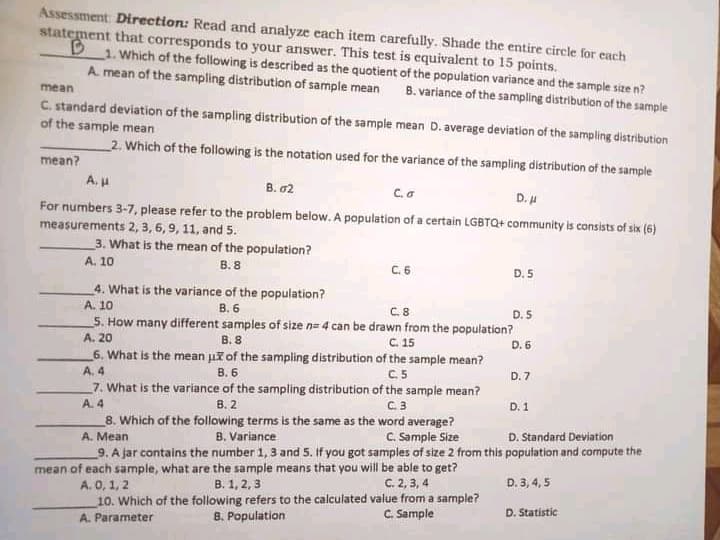 Assessment Direction: Read and analyze each item carefully. Shade the entire circle for each
statement that corresponds to your answer. This test is equivalent to 15 points.
1. Which of the following is described as the quotient of the population variance and the sample size n?
A. mean of the sampling distribution of sample mean
B. variance of the sampling distribution of the sample
mean
C. standard deviation of the sampling distribution of the sample mean D. average deviation of the sampling distribution
of the sample mean
2. Which of the following is the notation used for the variance of the sampling distribution of the sample
¿ueau
B. 02
For numbers 3-7, please refer to the problem below. A population of a certain LGBTQ+ community is consists of six (6)
measurements 2, 3, 6, 9, 11, and 5.
3. What is the mean of the population?
B. 8
A. 10
D. 5
4. What is the variance of the population?
A. 10
C.8
D. 5
5. How many different samples of size n= 4 can be drawn from the population?
B. 8
C. 15
A. 20
6. What is the mean ui of the sampling distribution of the sample mean?
A. 4
C.5
D. 7
B. 6
7. What is the variance of the sampling distribution of the sample mean?
A. 4
8. Which of the following terms is the same as the word average?
B. 2
C.3
D. 1
D. Standard Deviation
9. A jar contains the number 1, 3 and 5. If you got samples of size 2 from this papulation and compute the
B. Variance
C. Sample Size
mean of each sample, what are the sample means that you will be able to get?
B. 1, 2, 3
D. 3, 4, 5
A. 0, 1, 2
10. Which of the following refers to the calculated value from a sample?
C. 2, 3, 4
D. Statistic
8. Population
C. Sample
A. Parameter
