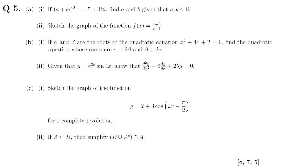 Q5. (a) (i) If (a + bi)² = −5+ 12i, find a and b given that a, b € R.
(ii) Sketch the graph of the function f(x)
x+3
x-1*
(b) (i) If a and are the roots of the quadratic equation ²
equation whose roots are a +23 and 3 + 2a.
(ii) Given that y = e³ sin 4x, show that y − 6 + 25y = 0.
(c) (i) Sketch the graph of the function
y = 2 + 3 cos
for 1 complete revolution.
(ii) If A C B, then simplify (BUA) nA.
(2x-)
4x + 2 = 0, find the quadratic
[8, 7, 5]